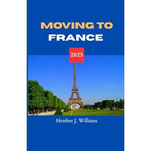Williams, Heather J. MOVING TO FRANCE 2025: Starting Anew in the Land of Art, Romance, and Refined Living Williams, Heather J. MOVING TO FRANCE 2025: Starting Anew in the Land of Art, Romance, and Refined Living