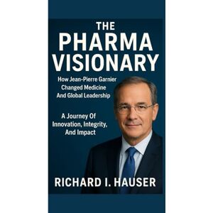 I. HAUSER, RICHARD THE PHARMA VISIONARY: How Jean-pierre Garnier Changed Medicine And Global Leadership: A Journey Of Innovation, Integrity, And Impact I. HAUSER, RICHARD THE PHARMA VISIONARY: How Jean-pierre Garnier Changed Medicine And Global Leadership: A Journey Of Innovation, Integrity, And Impact
