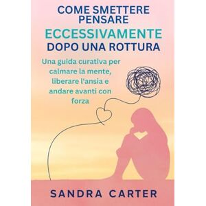 Carter, Sandra COME SMETTERE DI PENSARE ECCESSIVAMENTE DOPO UNA ROTTURA: Una guida curativa per calmare la mente, liberare l'ansia e andare avanti con forza Carter, Sandra COME SMETTERE DI PENSARE ECCESSIVAMENTE DOPO UNA ROTTURA: Una guida curativa per calmare la mente, liberare l'ansia e andare avanti con forza