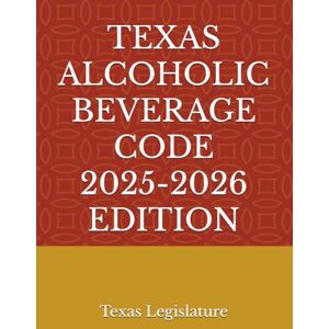 Legislature, Texas TEXAS ALCOHOLIC BEVERAGE CODE 2025-2026 EDITION Legislature, Texas TEXAS ALCOHOLIC BEVERAGE CODE 2025-2026 EDITION