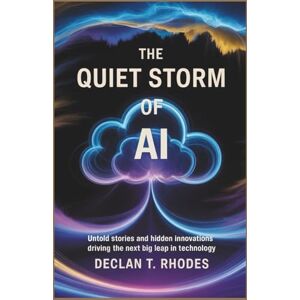 T. Rhodes, Declan The Quiet Storm of AI: Untold Stories and Hidden Innovations Driving the Next Big Leap in Technology T. Rhodes, Declan The Quiet Storm of AI: Untold Stories and Hidden Innovations Driving the Next Big Leap in Technology