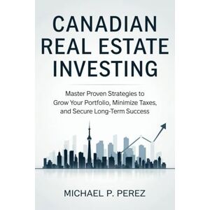 P. Perez, Michael Canadian Real Estate Investing: Master Proven Strategies to Grow Your Portfolio, Minimize Taxes, and Secure Long-Term Success P. Perez, Michael Canadian Real Estate Investing: Master Proven Strategies to Grow Your Portfolio, Minimize Taxes, and Secure Long-Term Success