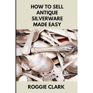 Clark, Roggie How to Sell Antique Silverware Made Easy: Turn Old Silver Flatware Into Cash Without Guesswork or Scams Clark, Roggie How to Sell Antique Silverware Made Easy: Turn Old Silver Flatware Into Cash Without Guesswork or Scams