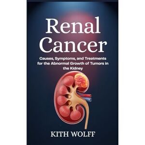Wolff, Kith Renal Cancer: Causes, Symptoms, and Treatments for the Abnormal Growth of Tumors in the Kidney Wolff, Kith Renal Cancer: Causes, Symptoms, and Treatments for the Abnormal Growth of Tumors in the Kidney