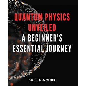 S York, Sofija . Quantum Physics Unveiled: A Beginner's Essential Journey: Unlock the Mysteries of Quantum Physics: a Must-Have Guide for Beginners on an Enlightening Expedition S York, Sofija . Quantum Physics Unveiled: A Beginner's Essential Journey: Unlock the Mysteries of Quantum Physics: a Must-Have Guide for Beginners on an Enlightening Expedition