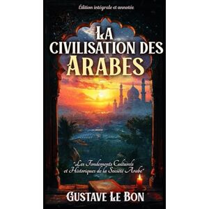 Le Bon, Gustave La civilisation des Arabes "Les Fondements Culturels et Historiques de la Société Arabe" Édition intégrale et annotée Le Bon, Gustave La civilisation des Arabes "Les Fondements Culturels et Historiques de la Société Arabe" Édition intégrale et annotée