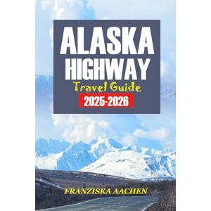 AACHEN, FRANZISKA ALASKA Highway TRAVEL GUIDE 2025-2026: A Mile-by-Mile Road Trip Planner to Explore the Last Frontier — Maps, Attractions, Adventures, and Must-See Stops Across British Columbia, Yukon & Alaska AACHEN, FRANZISKA ALASKA Highway TRAVEL GUIDE 2025-2026: A Mile-by-Mile Road Trip Planner to Explore the Last Frontier — Maps, Attractions, Adventures, and Must-See Stops Across British Columbia, Yukon & Alaska