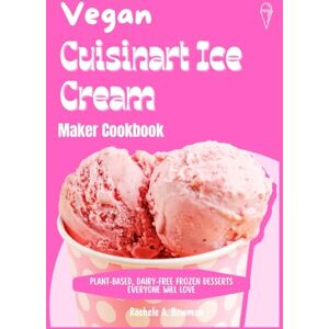 A. Bowman, Rachele Vegan Cuisinart Ice Cream Maker Cookbook: Plant-Based, Dairy-Free Frozen Desserts Everyone Will Love A. Bowman, Rachele Vegan Cuisinart Ice Cream Maker Cookbook: Plant-Based, Dairy-Free Frozen Desserts Everyone Will Love