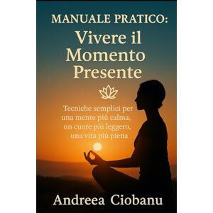 Ciobanu, Andreea Manuale Pratico: Vivere il Momento Presente: Tecniche semplici per una mente più calma, un cuore più leggero, una vita più piena Ciobanu, Andreea Manuale Pratico: Vivere il Momento Presente: Tecniche semplici per una mente più calma, un cuore più leggero, una vita più piena