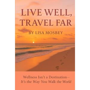 Mosbey, Lisa Live Well, Travel Far: Wellness Isn’t a Destination, It’s the Way You Walk the World Mosbey, Lisa Live Well, Travel Far: Wellness Isn’t a Destination, It’s the Way You Walk the World