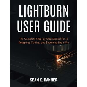 DANNER, SEAN K. LIGHTBURN USER GUIDE: The Complete Step-by-Step Manual for to Designing, Cutting, and Engraving Like a Pro DANNER, SEAN K. LIGHTBURN USER GUIDE: The Complete Step-by-Step Manual for to Designing, Cutting, and Engraving Like a Pro