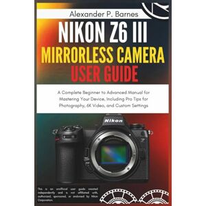 Barnes, Alexander P. Nikon Z6 III Mirrorless Camera User Guide: A Complete Beginner to Advanced Manual for Mastering Your Device, Including Pro Tips for Photography, 6K Video, and Custom Settings Barnes, Alexander P. Nikon Z6 III Mirrorless Camera User Guide: A Complete Beginner to Advanced Manual for Mastering Your Device, Including Pro Tips for Photography, 6K Video, and Custom Settings
