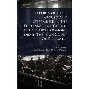 Haggard, John Reports Of Cases Argued And Determined In The Ecclesiastical Courts At Doctors' Commons, And In The High Court Of Delegates Haggard, John Reports Of Cases Argued And Determined In The Ecclesiastical Courts At Doctors' Commons, And In The High Court Of Delegates