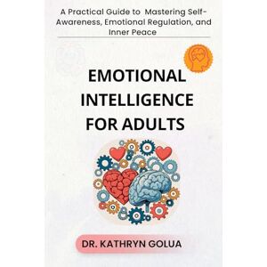 GOLUA, DR. KATHRYN EMOTIONAL INTELLIGENCE FOR ADULTS: A Practical Guide to Mastering Self-Awareness, Emotional Regulation, and Inner Peace GOLUA, DR. KATHRYN EMOTIONAL INTELLIGENCE FOR ADULTS: A Practical Guide to Mastering Self-Awareness, Emotional Regulation, and Inner Peace