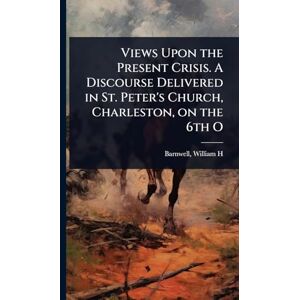 H, Barnwell William Views Upon the Present Crisis. A Discourse Delivered in St. Peter's Church, Charleston, on the 6th O H, Barnwell William Views Upon the Present Crisis. A Discourse Delivered in St. Peter's Church, Charleston, on the 6th O