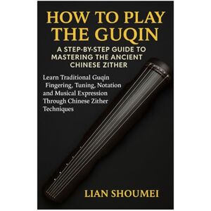Shoumei, Lian How To Play The Guqin: A Step-By-Step Guide To Mastering The Ancient Chinese Zither: Learn Traditional Guqin Fingering, Tuning, Notation, And Musical Expression Through Chinese Zither Techniques Shoumei, Lian How To Play The Guqin: A Step-By-Step Guide To Mastering The Ancient Chinese Zither: Learn Traditional Guqin Fingering, Tuning, Notation, And Musical Expression Through Chinese Zither Techniques