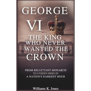 Jones, Williams K. George VI: The King Who Never Wanted the Crown: From Reluctant Monarch to Unseen Hero in a Nation’s Darkest Hour Jones, Williams K. George VI: The King Who Never Wanted the Crown: From Reluctant Monarch to Unseen Hero in a Nation’s Darkest Hour