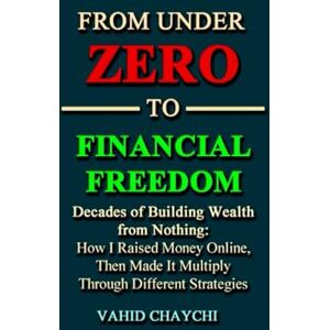 Chaychi, Vahid From Under Zero to Financial Freedom: Decades of Building Wealth from Nothing: How I Raised Money Online, Then Made It Multiply Through Different Strategies Chaychi, Vahid From Under Zero to Financial Freedom: Decades of Building Wealth from Nothing: How I Raised Money Online, Then Made It Multiply Through Different Strategies