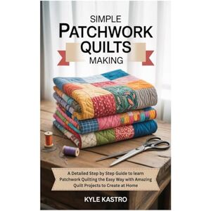 Kastro, Kyle Simple Patchwork Quilts Making: A Detailed Step by Step Guide to learn Patchwork Quilting the Easy Way with Amazing Quilt Projects to Create at Home Kastro, Kyle Simple Patchwork Quilts Making: A Detailed Step by Step Guide to learn Patchwork Quilting the Easy Way with Amazing Quilt Projects to Create at Home