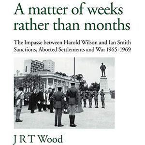 Wood, J.R. T. A Matter of Weeks Rather Than Months: The Impasse Between Harold Wilson and Ian Smith Sanctions, Aborted Settlements and War 1965-1969 Wood, J.R. T. A Matter of Weeks Rather Than Months: The Impasse Between Harold Wilson and Ian Smith Sanctions, Aborted Settlements and War 1965-1969