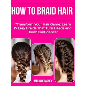 F.BASSEY, WILLOW HOW TO BRAID HAIR: Transform Your Hair Game: Learn 15 Easy Braids That Turn Heads and Boost Confidence F.BASSEY, WILLOW HOW TO BRAID HAIR: Transform Your Hair Game: Learn 15 Easy Braids That Turn Heads and Boost Confidence