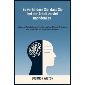Wilton, Solomon So verhindern Sie, dass Sie bei der Arbeit zu viel nachdenken: Meistern Sie die Konzentration, gehen Sie mit Druck um und erreichen Sie mehr ohne Burnout Wilton, Solomon So verhindern Sie, dass Sie bei der Arbeit zu viel nachdenken: Meistern Sie die Konzentration, gehen Sie mit Druck um und erreichen Sie mehr ohne Burnout