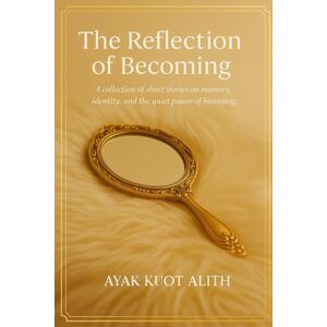 Alith, Ayak Kuot The Reflection of Becoming: A collection of short stories on memory, identity, and the quiet power of becoming. Alith, Ayak Kuot The Reflection of Becoming: A collection of short stories on memory, identity, and the quiet power of becoming.