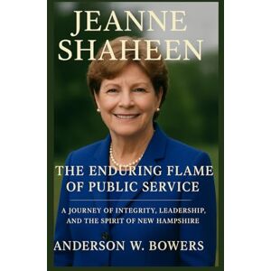 Bowers, Anderson W. Jeanne Shaheen The Enduring Flame of Public Service: A Journey of Integrity, Leadership, and the Spirit of New Hampshire Bowers, Anderson W. Jeanne Shaheen The Enduring Flame of Public Service: A Journey of Integrity, Leadership, and the Spirit of New Hampshire