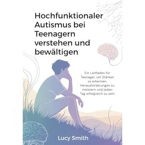Smith, Lucy Hochfunktionaler Autismus bei Teenagern verstehen und bewältigen: Ein Leitfaden für Teenager, um Stärken zu erkennen, Herausforderungen zu meistern und jeden Tag erfolgreich zu sein Smith, Lucy Hochfunktionaler Autismus bei Teenagern verstehen und bewältigen: Ein Leitfaden für Teenager, um Stärken zu erkennen, Herausforderungen zu meistern und jeden Tag erfolgreich zu sein