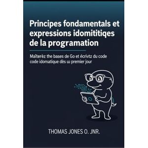 JONES O. JNR., THOMAS Principes fondamentaux et expressions idiomatiques essentielles de la programmation: Maîtrisez les bases de Go et écrivez du code idiomatique dès le premier jour JONES O. JNR., THOMAS Principes fondamentaux et expressions idiomatiques essentielles de la programmation: Maîtrisez les bases de Go et écrivez du code idiomatique dès le premier jour