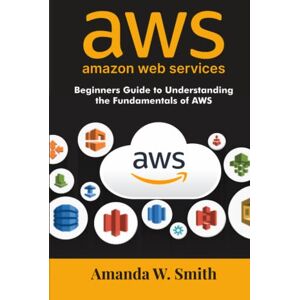 Smith, Amanda W. amazon web services: Beginners Guide to Understanding the Fundamentals of AWS Smith, Amanda W. amazon web services: Beginners Guide to Understanding the Fundamentals of AWS