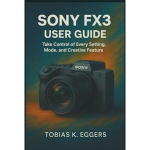 K. Eggers, Tobias Sony FX3 User Guide: Take Control of Every Setting, Mode, and Creative Feature K. Eggers, Tobias Sony FX3 User Guide: Take Control of Every Setting, Mode, and Creative Feature