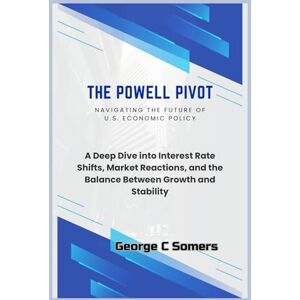 Somers, George C The Powell Pivot: Navigating the Future of U.S. Economic Policy: A Deep Dive into Interest Rate Shifts, Market Reactions, and the Balance Between Growth and Stability Somers, George C The Powell Pivot: Navigating the Future of U.S. Economic Policy: A Deep Dive into Interest Rate Shifts, Market Reactions, and the Balance Between Growth and Stability