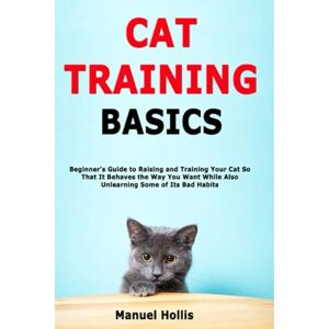 Hollis, Manuel Cat Training Basics: Beginner's Guide to Raising and Training Your Cat So That It Behaves the Way You Want While Also Unlearning Some of Its Bad Habits Hollis, Manuel Cat Training Basics: Beginner's Guide to Raising and Training Your Cat So That It Behaves the Way You Want While Also Unlearning Some of Its Bad Habits