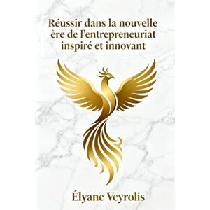 Veyrolis, Élyane Réussir dans la nouvelle ère de l’entrepreneuriat inspiré et innovant Veyrolis, Élyane Réussir dans la nouvelle ère de l’entrepreneuriat inspiré et innovant