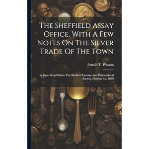 Watson, Arnold T The Sheffield Assay Office, With A Few Notes On The Silver Trade Of The Town: A Paper Read Before The Sheffield Literary And Philosophical Society, October 1st, 1889 Watson, Arnold T The Sheffield Assay Office, With A Few Notes On The Silver Trade Of The Town: A Paper Read Before The Sheffield Literary And Philosophical Society, October 1st, 1889