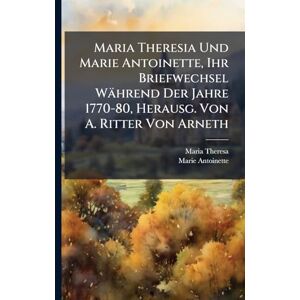 Theresa, Maria Maria Theresia Und Marie Antoinette, Ihr Briefwechsel Während Der Jahre 1770-80, Herausg. Von A. Ritter Von Arneth Theresa, Maria Maria Theresia Und Marie Antoinette, Ihr Briefwechsel Während Der Jahre 1770-80, Herausg. Von A. Ritter Von Arneth
