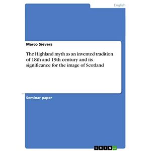 Sievers, Marco The Highland myth as an invented tradition of 18th and 19th century and its significance for the image of Scotland Sievers, Marco The Highland myth as an invented tradition of 18th and 19th century and its significance for the image of Scotland