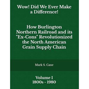 Cane, Mark S. Wow! Did We Ever Make a Difference! Volume I: How Burlington Northern Railroad and its "Ex-Cons" Revolutionized the North American Grain Supply Chain Cane, Mark S. Wow! Did We Ever Make a Difference! Volume I: How Burlington Northern Railroad and its "Ex-Cons" Revolutionized the North American Grain Supply Chain