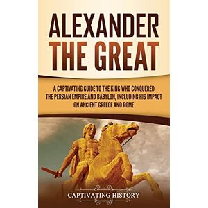 History, Captivating Alexander the Great: A Captivating Guide to the King Who Conquered the Persian Empire and Babylon, Including His Impact on Ancient Greece and Rome History, Captivating Alexander the Great: A Captivating Guide to the King Who Conquered the Persian Empire and Babylon, Including His Impact on Ancient Greece and Rome