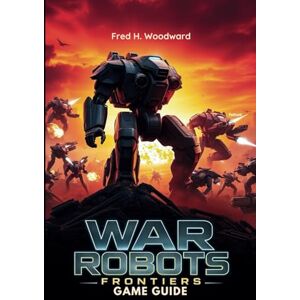 Woodward, Fred H. WAR ROBOTS: FRONTIERS GAME GUIDE: The Ultimate Strategy for Every Players to Master Every Battle, Unlock Hidden Secrets, and Dominate the Frontlines Woodward, Fred H. WAR ROBOTS: FRONTIERS GAME GUIDE: The Ultimate Strategy for Every Players to Master Every Battle, Unlock Hidden Secrets, and Dominate the Frontlines