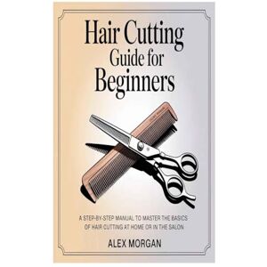 Morgan, Alex Hair Cutting Guide for Beginners: A Step-by-Step Manual to Master the Basics of Hair Cutting at Home or in the Salon Morgan, Alex Hair Cutting Guide for Beginners: A Step-by-Step Manual to Master the Basics of Hair Cutting at Home or in the Salon