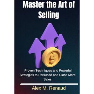 M. Renaud, Alex M. Renaud Master the Art of Selling: Proven Techniques and Powerful Strategies to Persuade and Close More Sales (English Version ) M. Renaud, Alex M. Renaud Master the Art of Selling: Proven Techniques and Powerful Strategies to Persuade and Close More Sales (English Version )