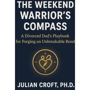 Croft PhD, Julian The Weekend Warrior's Compass: A Divorced Dad's Playbook for Forging an Unbreakable Bond Croft PhD, Julian The Weekend Warrior's Compass: A Divorced Dad's Playbook for Forging an Unbreakable Bond