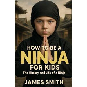 Smith, James How to Be a Ninja For Kids: The History and Life of a Ninja Smith, James How to Be a Ninja For Kids: The History and Life of a Ninja