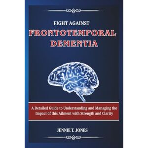 T. JONES, JENNIE Fight Against Frontotemporal Dementia: A Detailed Guide to Understanding and Managing the Impact of this Ailment with Strength and Clarity T. JONES, JENNIE Fight Against Frontotemporal Dementia: A Detailed Guide to Understanding and Managing the Impact of this Ailment with Strength and Clarity