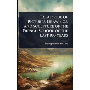 Fine Arts Club, Burlington Catalogue of Pictures, Drawings, and Sculpture of the French School of the Last 100 Years Fine Arts Club, Burlington Catalogue of Pictures, Drawings, and Sculpture of the French School of the Last 100 Years