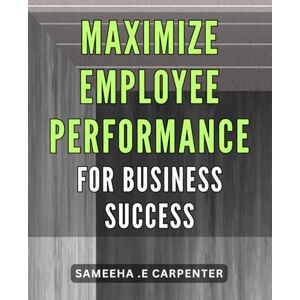 .E Carpenter, Sameeha Maximize Employee Performance for Business Success.: Unlock Your Team's Full Potential: Strategies for Boosting Employee Performance and Driving Business Growth. .E Carpenter, Sameeha Maximize Employee Performance for Business Success.: Unlock Your Team's Full Potential: Strategies for Boosting Employee Performance and Driving Business Growth.