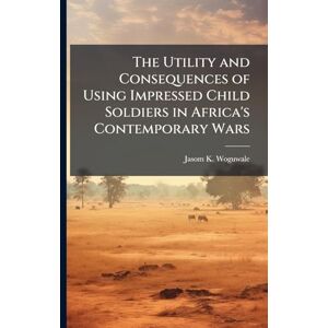 Woguwale, Jasom K The Utility and Consequences of Using Impressed Child Soldiers in Africa's Contemporary Wars Woguwale, Jasom K The Utility and Consequences of Using Impressed Child Soldiers in Africa's Contemporary Wars