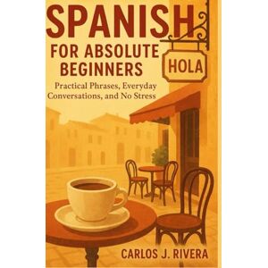 Rivera, Carlos j. Spanish for Absolute Beginners: Practical phrases, Everyday conversations, and No stress Rivera, Carlos j. Spanish for Absolute Beginners: Practical phrases, Everyday conversations, and No stress